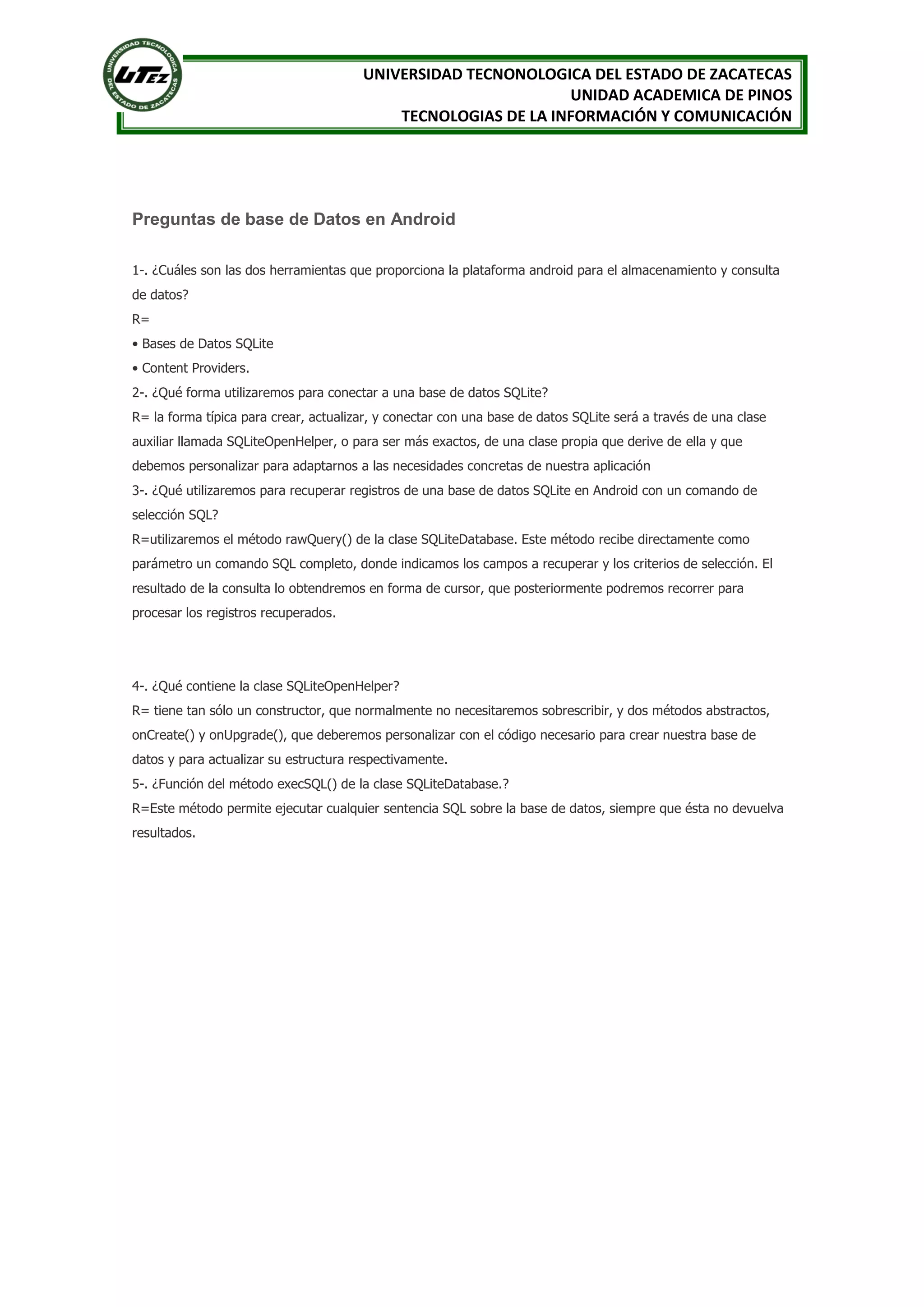 UNIVERSIDAD TECNONOLOGICA DEL ESTADO DE ZACATECAS
                                                               UNIDAD ACADEMICA DE PINOS
                                           TECNOLOGIAS DE LA INFORMACIÓN Y COMUNICACIÓN




Preguntas de base de Datos en Android

1-. ¿Cuáles son las dos herramientas que proporciona la plataforma android para el almacenamiento y consulta
de datos?
R=
• Bases de Datos SQLite
• Content Providers.
2-. ¿Qué forma utilizaremos para conectar a una base de datos SQLite?
R= la forma típica para crear, actualizar, y conectar con una base de datos SQLite será a través de una clase
auxiliar llamada SQLiteOpenHelper, o para ser más exactos, de una clase propia que derive de ella y que
debemos personalizar para adaptarnos a las necesidades concretas de nuestra aplicación
3-. ¿Qué utilizaremos para recuperar registros de una base de datos SQLite en Android con un comando de
selección SQL?
R=utilizaremos el método rawQuery() de la clase SQLiteDatabase. Este método recibe directamente como
parámetro un comando SQL completo, donde indicamos los campos a recuperar y los criterios de selección. El
resultado de la consulta lo obtendremos en forma de cursor, que posteriormente podremos recorrer para
procesar los registros recuperados.




4-. ¿Qué contiene la clase SQLiteOpenHelper?
R= tiene tan sólo un constructor, que normalmente no necesitaremos sobrescribir, y dos métodos abstractos,
onCreate() y onUpgrade(), que deberemos personalizar con el código necesario para crear nuestra base de
datos y para actualizar su estructura respectivamente.
5-. ¿Función del método execSQL() de la clase SQLiteDatabase.?
R=Este método permite ejecutar cualquier sentencia SQL sobre la base de datos, siempre que ésta no devuelva
resultados.
 