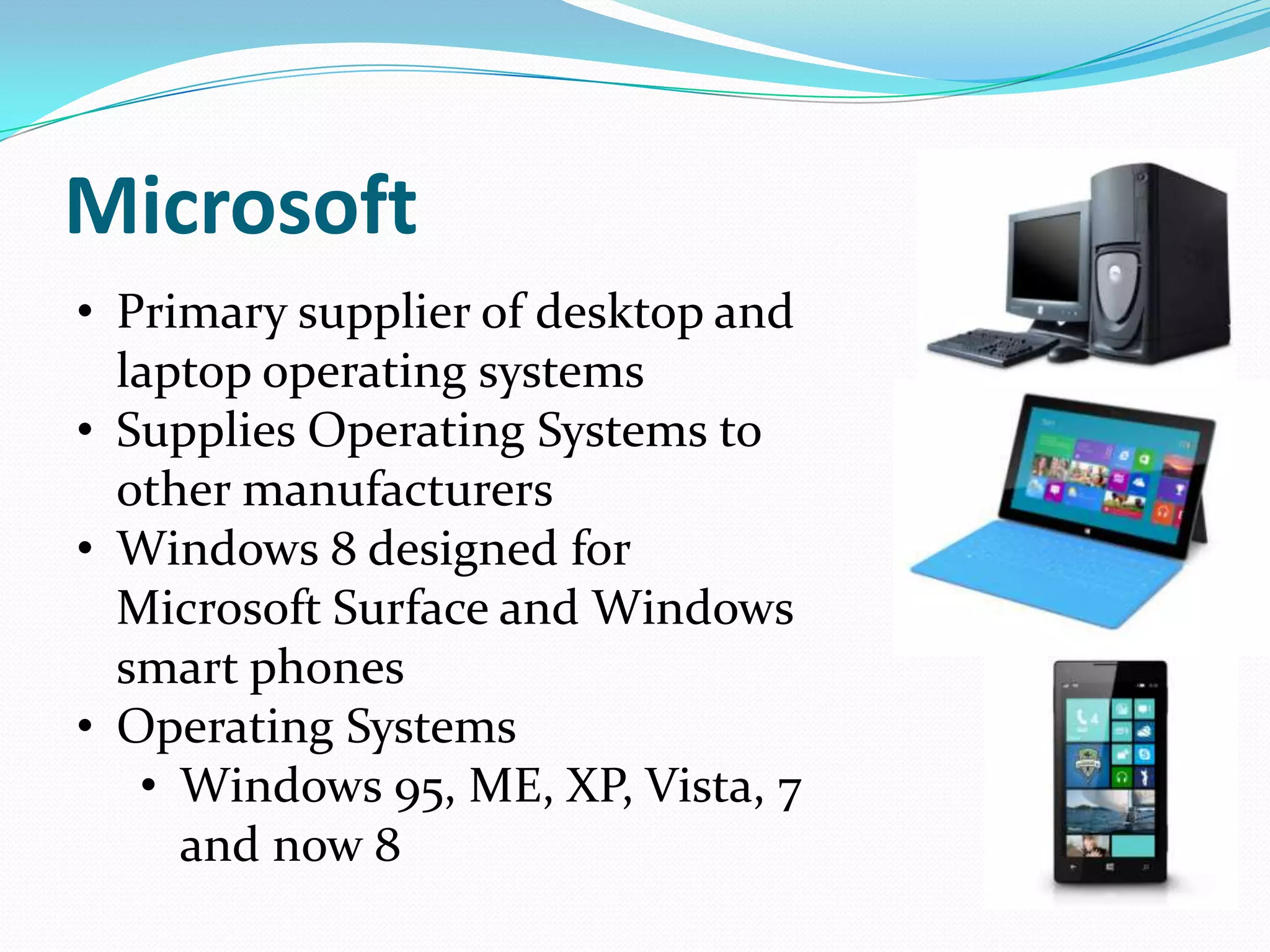 Microsoft
• Primary supplier of desktop and
  laptop operating systems
• Supplies Operating Systems to
  other manufacturers
• Windows 8 designed for
  Microsoft Surface and Windows
  smart phones
• Operating Systems
   • Windows 95, ME, XP, Vista, 7
     and now 8
 