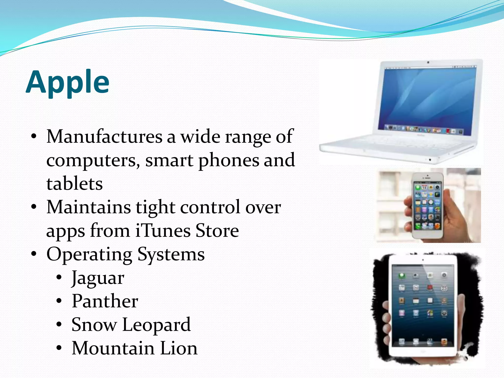 Apple
• Manufactures a wide range of
  computers, smart phones and
  tablets
• Maintains tight control over
  apps from iTunes Store
• Operating Systems
   • Jaguar
   • Panther
   • Snow Leopard
   • Mountain Lion
 
