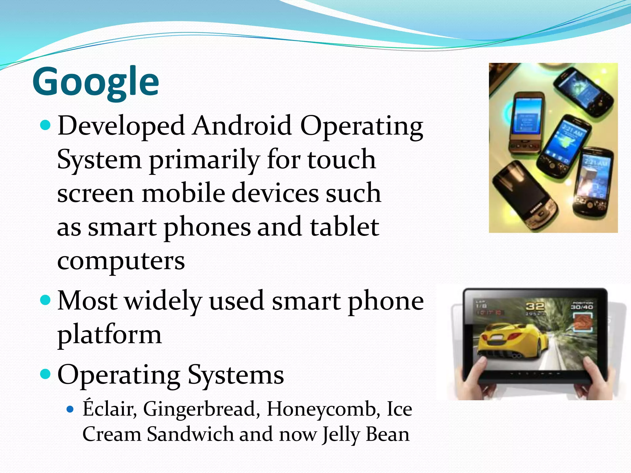 Google
 Developed Android Operating
  System primarily for touch
  screen mobile devices such
  as smart phones and tablet
  computers
 Most widely used smart phone
  platform
 Operating Systems
   Éclair, Gingerbread, Honeycomb, Ice
   Cream Sandwich and now Jelly Bean
 