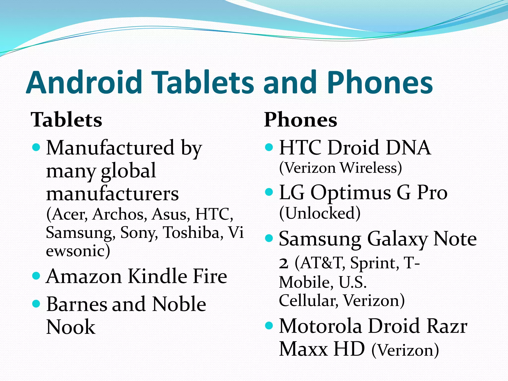 Android Tablets and Phones
Tablets                       Phones
 Manufactured by              HTC Droid DNA
  many global                  (Verizon Wireless)
  manufacturers                LG Optimus G Pro
 (Acer, Archos, Asus, HTC,     (Unlocked)
 Samsung, Sony, Toshiba, Vi    Samsung Galaxy Note
 ewsonic)
                               2 (AT&T, Sprint, T-
 Amazon Kindle Fire           Mobile, U.S.
 Barnes and Noble             Cellular, Verizon)
 Nook                          Motorola Droid Razr
                               Maxx HD (Verizon)
 