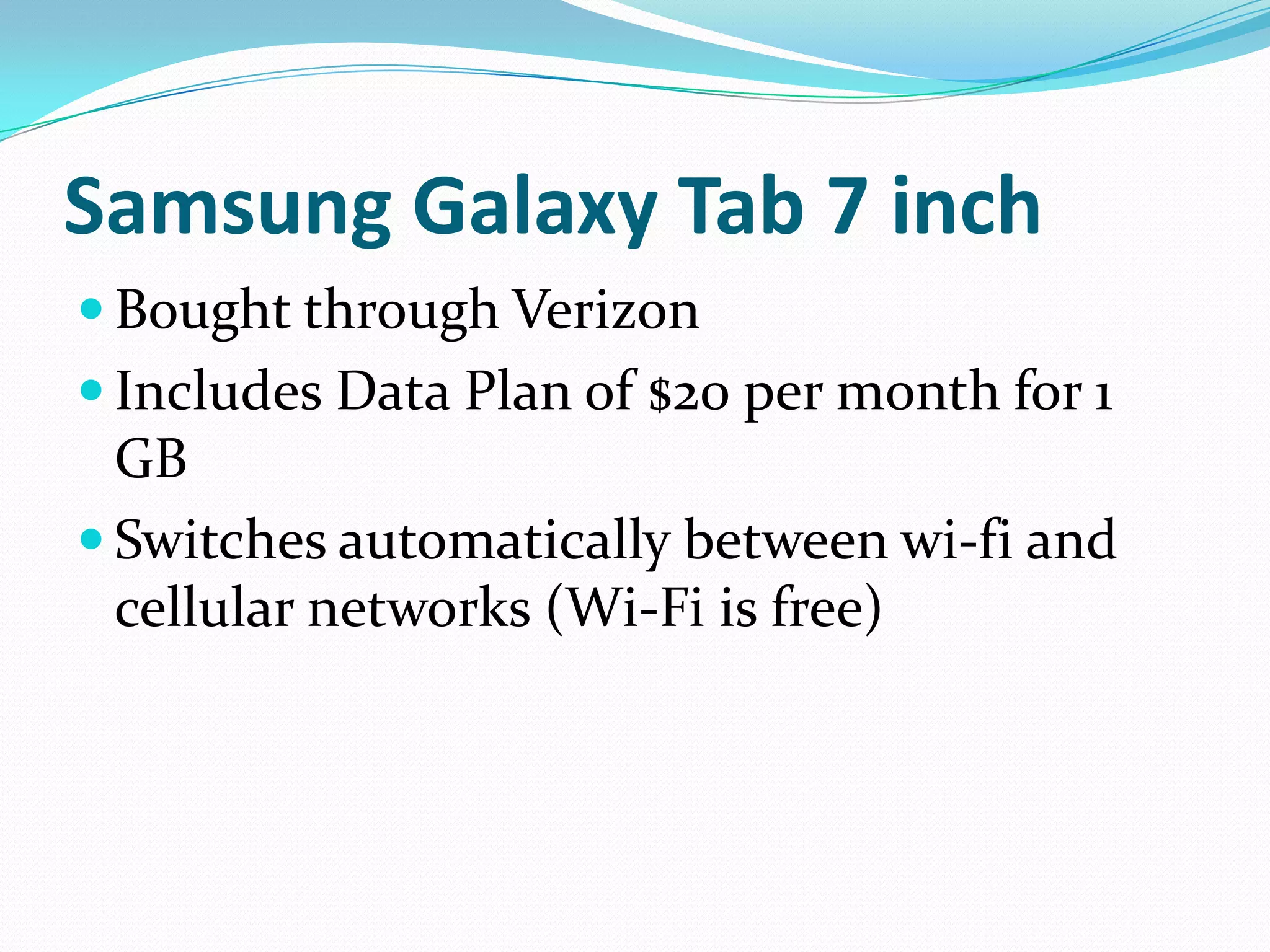 Samsung Galaxy Tab 7 inch
 Bought through Verizon
 Includes Data Plan of $20 per month for 1
  GB
 Switches automatically between wi-fi and
  cellular networks (Wi-Fi is free)
 