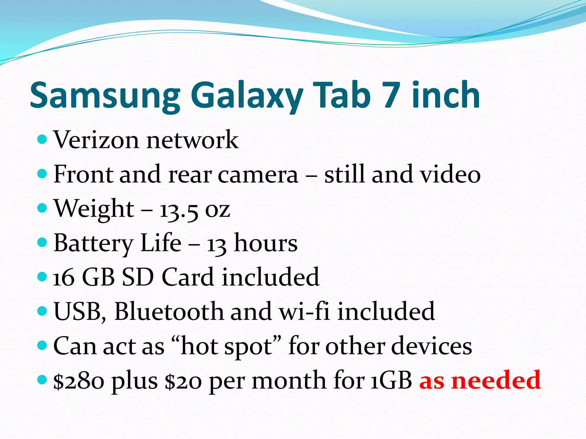 Samsung Galaxy Tab 7 inch
 Verizon network
 Front and rear camera – still and video
 Weight – 13.5 oz
 Battery Life – 13 hours
 16 GB SD Card included
 USB, Bluetooth and wi-fi included
 Can act as “hot spot” for other devices
 $280 plus $20 per month for 1GB as needed
 