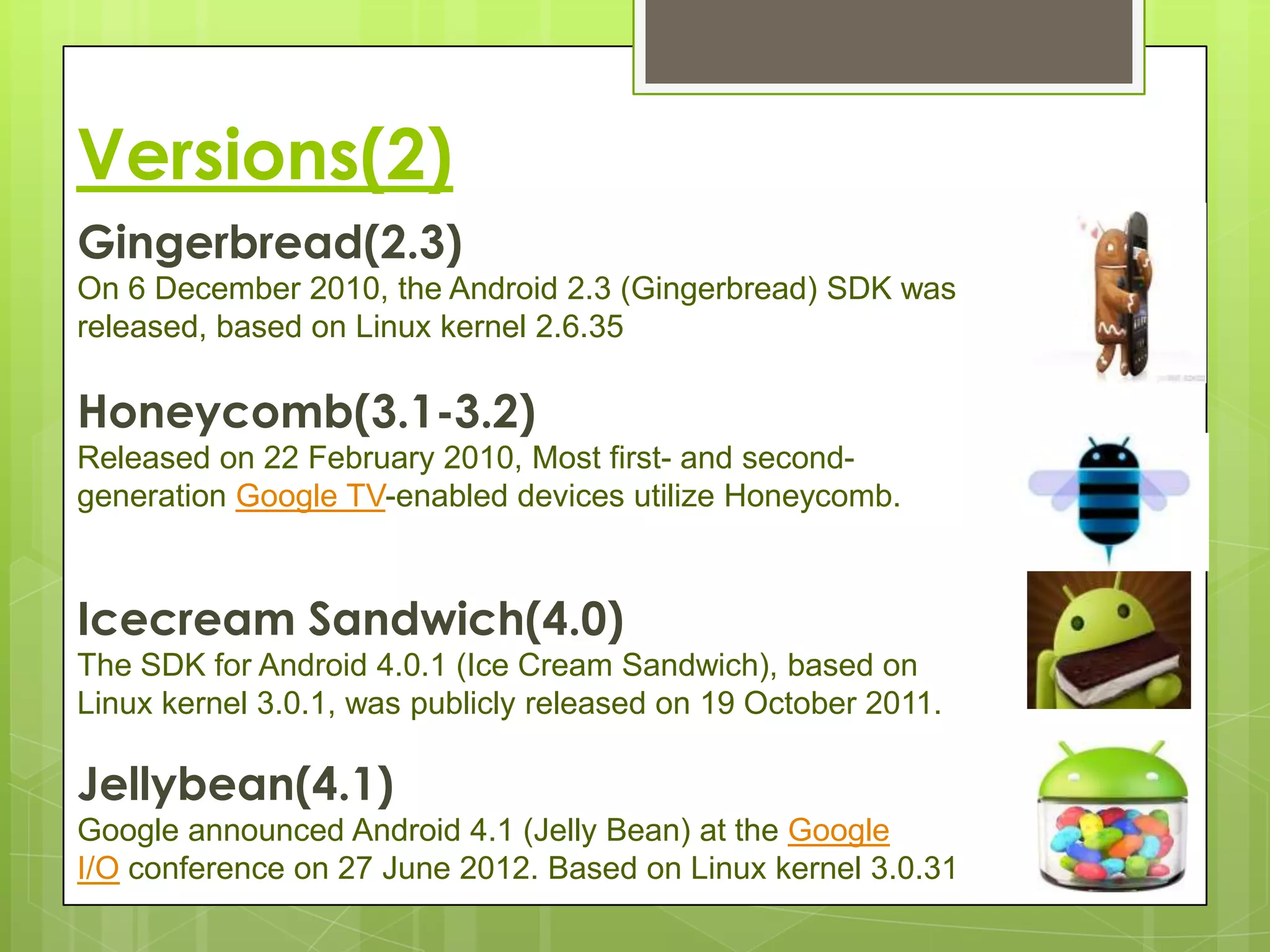 Versions(2)
Gingerbread(2.3)
On 6 December 2010, the Android 2.3 (Gingerbread) SDK was
released, based on Linux kernel 2.6.35

Honeycomb(3.1-3.2)
Released on 22 February 2010, Most first- and second-
generation Google TV-enabled devices utilize Honeycomb.



Icecream Sandwich(4.0)
The SDK for Android 4.0.1 (Ice Cream Sandwich), based on
Linux kernel 3.0.1, was publicly released on 19 October 2011.

Jellybean(4.1)
Google announced Android 4.1 (Jelly Bean) at the Google
I/O conference on 27 June 2012. Based on Linux kernel 3.0.31
 