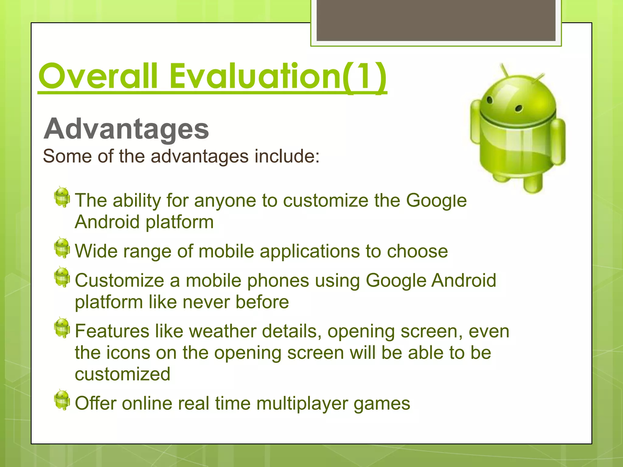 Overall Evaluation(1)
Advantages
Some of the advantages include:

   The ability for anyone to customize the Google
   Android platform
   Wide range of mobile applications to choose
   Customize a mobile phones using Google Android
   platform like never before
   Features like weather details, opening screen, even
   the icons on the opening screen will be able to be
   customized
   Offer online real time multiplayer games
 