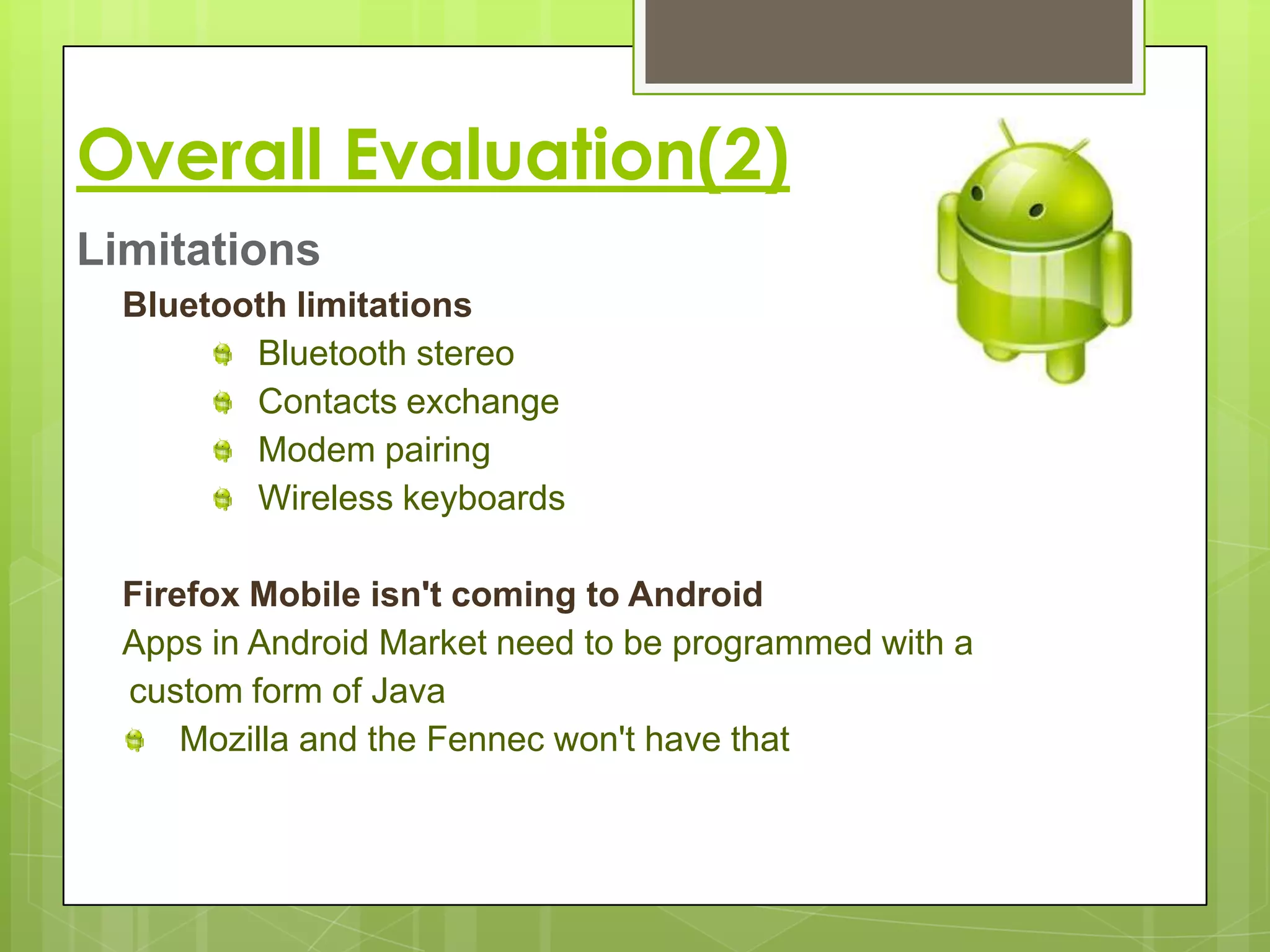 Overall Evaluation(2)
Limitations
  Bluetooth limitations
         Bluetooth stereo
         Contacts exchange
         Modem pairing
         Wireless keyboards

  Firefox Mobile isn't coming to Android
  Apps in Android Market need to be programmed with a
  custom form of Java
      Mozilla and the Fennec won't have that
 