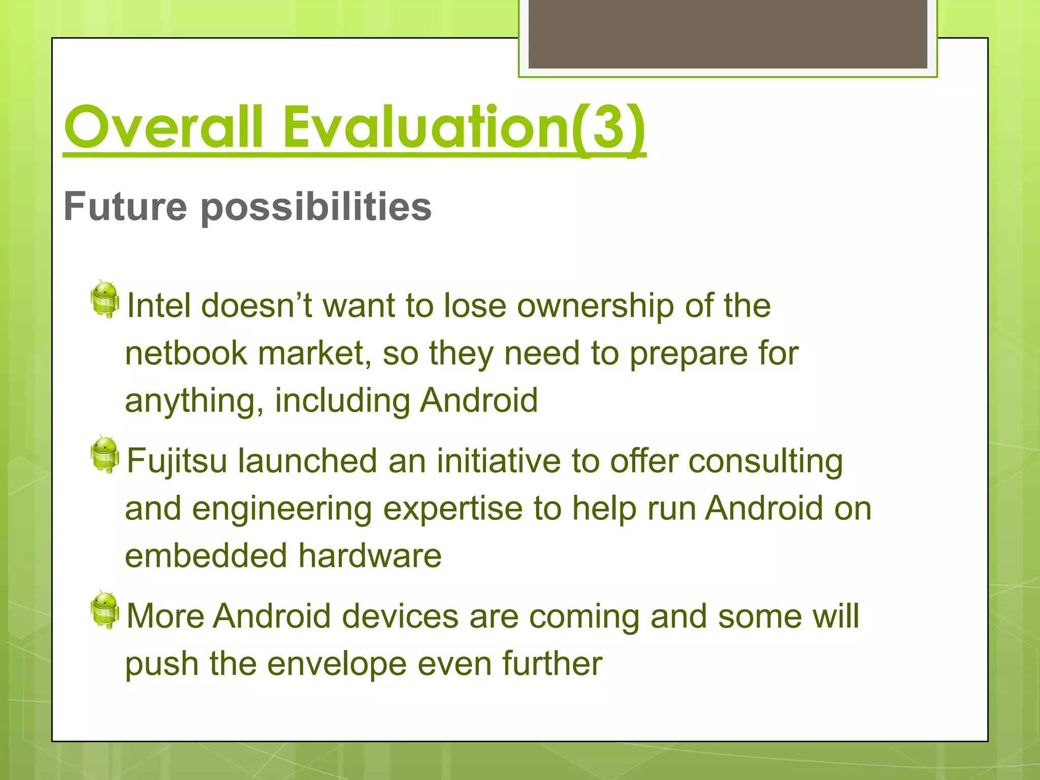 Overall Evaluation(3)
Future possibilities

   Intel doesn’t want to lose ownership of the
   netbook market, so they need to prepare for
   anything, including Android
   Fujitsu launched an initiative to offer consulting
   and engineering expertise to help run Android on
   embedded hardware
   More Android devices are coming and some will
   push the envelope even further
 