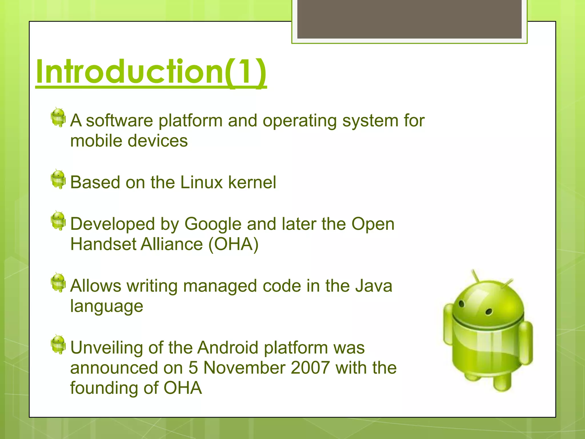 Introduction(1)
  A software platform and operating system for
  mobile devices

  Based on the Linux kernel

  Developed by Google and later the Open
  Handset Alliance (OHA)

  Allows writing managed code in the Java
  language

  Unveiling of the Android platform was
  announced on 5 November 2007 with the
  founding of OHA
 