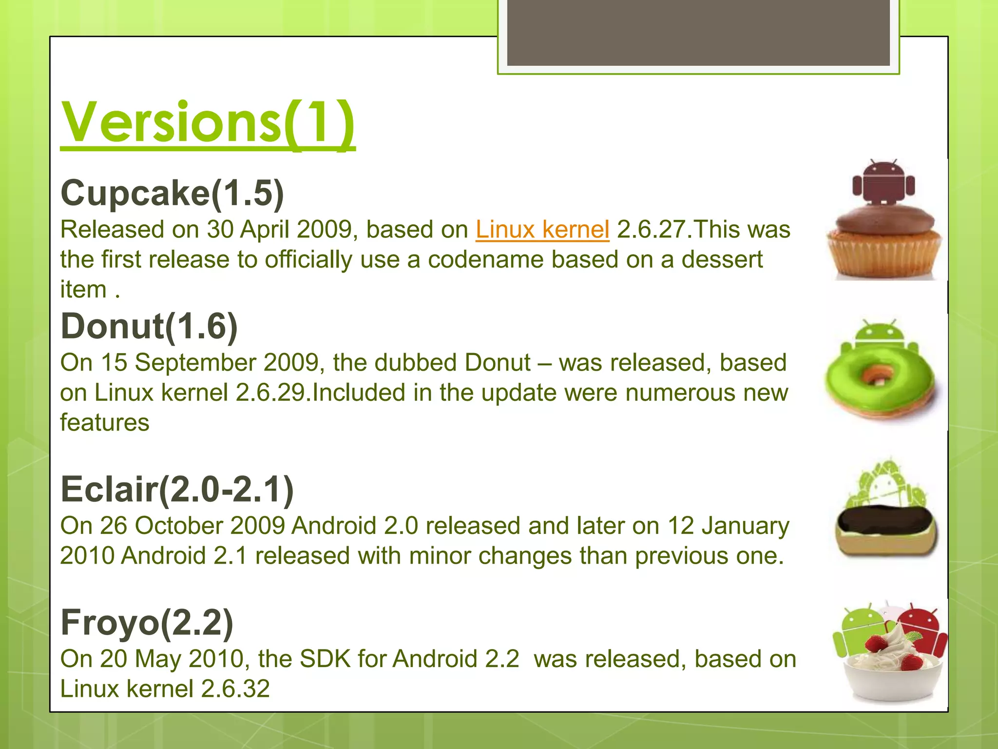 Versions(1)
Cupcake(1.5)
Released on 30 April 2009, based on Linux kernel 2.6.27.This was
the first release to officially use a codename based on a dessert
item .
Donut(1.6)
On 15 September 2009, the dubbed Donut – was released, based
on Linux kernel 2.6.29.Included in the update were numerous new
features

Eclair(2.0-2.1)
On 26 October 2009 Android 2.0 released and later on 12 January
2010 Android 2.1 released with minor changes than previous one.

Froyo(2.2)
On 20 May 2010, the SDK for Android 2.2 was released, based on
Linux kernel 2.6.32
 