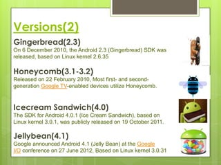 Versions(2)
Gingerbread(2.3)
On 6 December 2010, the Android 2.3 (Gingerbread) SDK was
released, based on Linux kernel 2.6.35

Honeycomb(3.1-3.2)
Released on 22 February 2010, Most first- and second-
generation Google TV-enabled devices utilize Honeycomb.



Icecream Sandwich(4.0)
The SDK for Android 4.0.1 (Ice Cream Sandwich), based on
Linux kernel 3.0.1, was publicly released on 19 October 2011.

Jellybean(4.1)
Google announced Android 4.1 (Jelly Bean) at the Google
I/O conference on 27 June 2012. Based on Linux kernel 3.0.31
 