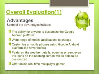 Overall Evaluation(1)
Advantages
Some of the advantages include:

   The ability for anyone to customize the Google
   Android platform
   Wide range of mobile applications to choose
   Customize a mobile phones using Google Android
   platform like never before
   Features like weather details, opening screen, even
   the icons on the opening screen will be able to be
   customized
   Offer online real time multiplayer games
 