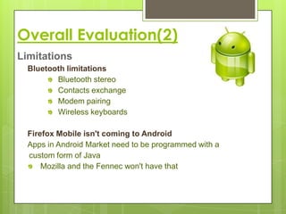 Overall Evaluation(2)
Limitations
  Bluetooth limitations
         Bluetooth stereo
         Contacts exchange
         Modem pairing
         Wireless keyboards

  Firefox Mobile isn't coming to Android
  Apps in Android Market need to be programmed with a
  custom form of Java
      Mozilla and the Fennec won't have that
 