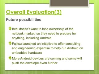 Overall Evaluation(3)
Future possibilities

   Intel doesn’t want to lose ownership of the
   netbook market, so they need to prepare for
   anything, including Android
   Fujitsu launched an initiative to offer consulting
   and engineering expertise to help run Android on
   embedded hardware
   More Android devices are coming and some will
   push the envelope even further
 
