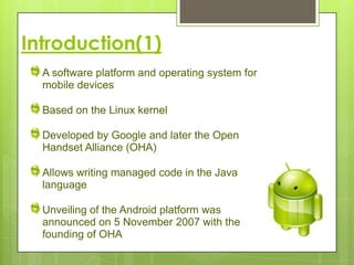 Introduction(1)
  A software platform and operating system for
  mobile devices

  Based on the Linux kernel

  Developed by Google and later the Open
  Handset Alliance (OHA)

  Allows writing managed code in the Java
  language

  Unveiling of the Android platform was
  announced on 5 November 2007 with the
  founding of OHA
 