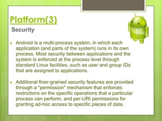 Platform(3)
Security

 Android is a multi-process system, in which each
 application (and parts of the system) runs in its own
 process. Most security between applications and the
 system is enforced at the process level through
 standard Linux facilities, such as user and group IDs
 that are assigned to applications.

 Additional finer-grained security features are provided
 through a "permission" mechanism that enforces
 restrictions on the specific operations that a particular
 process can perform, and per-URI permissions for
 granting ad-hoc access to specific pieces of data.
 