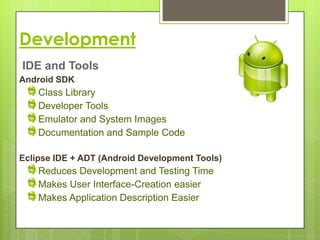 Development
IDE and Tools
Android SDK
    Class Library
    Developer Tools
    Emulator and System Images
    Documentation and Sample Code

Eclipse IDE + ADT (Android Development Tools)
    Reduces Development and Testing Time
    Makes User Interface-Creation easier
    Makes Application Description Easier
 