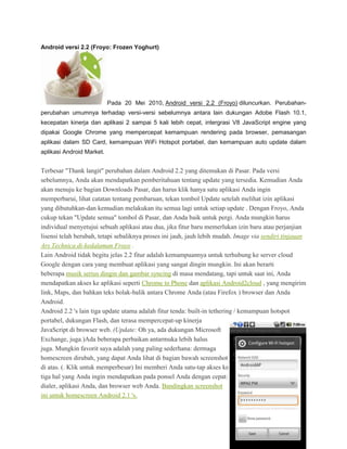 Android versi 2.2 (Froyo: Frozen Yoghurt)




                           Pada 20 Mei 2010, Android versi 2.2 (Froyo) diluncurkan. Perubahan-
perubahan umumnya terhadap versi-versi sebelumnya antara lain dukungan Adobe Flash 10.1,
kecepatan kinerja dan aplikasi 2 sampai 5 kali lebih cepat, intergrasi V8 JavaScript engine yang
dipakai Google Chrome yang mempercepat kemampuan rendering pada browser, pemasangan
aplikasi dalam SD Card, kemampuan WiFi Hotspot portabel, dan kemampuan auto update dalam
aplikasi Android Market.


Terbesar "Thank langit" perubahan dalam Android 2.2 yang ditemukan di Pasar. Pada versi
sebelumnya, Anda akan mendapatkan pemberitahuan tentang update yang tersedia. Kemudian Anda
akan menuju ke bagian Downloads Pasar, dan harus klik hanya satu aplikasi Anda ingin
memperbarui, lihat catatan tentang pembaruan, tekan tombol Update setelah melihat izin aplikasi
yang dibutuhkan-dan kemudian melakukan itu semua lagi untuk setiap update . Dengan Froyo, Anda
cukup tekan "Update semua" tombol di Pasar, dan Anda baik untuk pergi. Anda mungkin harus
individual menyetujui sebuah aplikasi atau dua, jika fitur baru memerlukan izin baru atau perjanjian
lisensi telah berubah, tetapi sebaliknya proses ini jauh, jauh lebih mudah. Image via sendiri tinjauan
Ars Technica di-kedalaman Froyo .
Lain Android tidak begitu jelas 2.2 fitur adalah kemampuannya untuk terhubung ke server cloud
Google dengan cara yang membuat aplikasi yang sangat dingin mungkin. Ini akan berarti
beberapa musik serius dingin dan gambar syncing di masa mendatang, tapi untuk saat ini, Anda
mendapatkan akses ke aplikasi seperti Chrome to Phone dan aplikasi Android2cloud , yang mengirim
link, Maps, dan bahkan teks bolak-balik antara Chrome Anda (atau Firefox ) browser dan Anda
Android.
Android 2.2 's lain tiga update utama adalah fitur tenda: built-in tethering / kemampuan hotspot
portabel, dukungan Flash, dan terasa mempercepat-up kinerja
JavaScript di browser web. (Update: Oh ya, ada dukungan Microsoft
Exchange, juga.)Ada beberapa perbaikan antarmuka lebih halus
juga. Mungkin favorit saya adalah yang paling sederhana: dermaga
homescreen dirubah, yang dapat Anda lihat di bagian bawah screenshot
di atas. (. Klik untuk memperbesar) Ini memberi Anda satu-tap akses ke
tiga hal yang Anda ingin mendapatkan pada ponsel Anda dengan cepat:
dialer, aplikasi Anda, dan browser web Anda. Bandingkan screenshot
ini untuk homescreen Android 2.1 's.
 