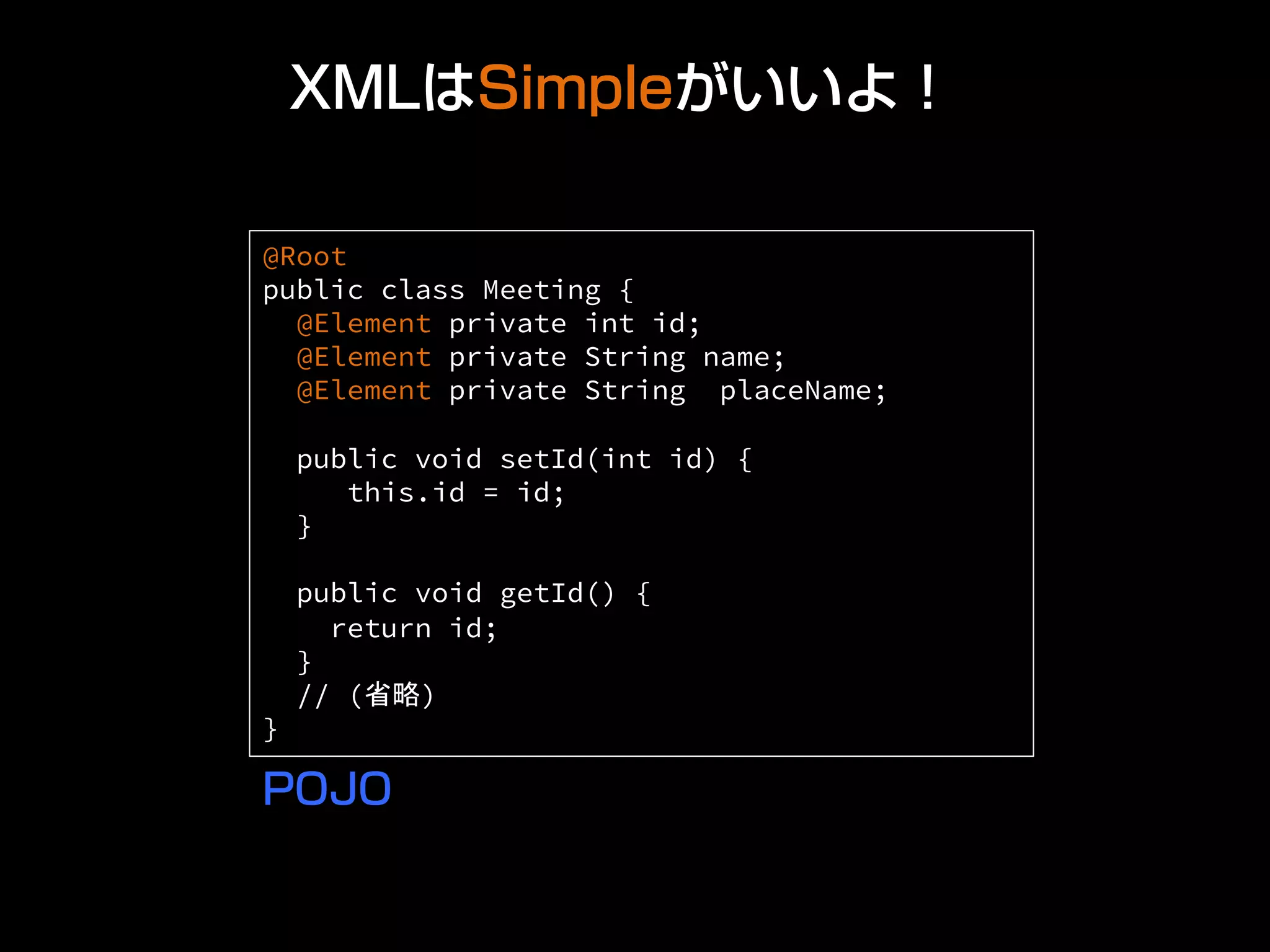 XMLはSimpleがいいよ！
@Root
public class Meeting {
@Element private int id;
@Element private String name;
@Element private String placeName;
public void setId(int id) {
this.id = id;
}
public void getId() {
return id;
}
// (省略)
} 	
POJO
 