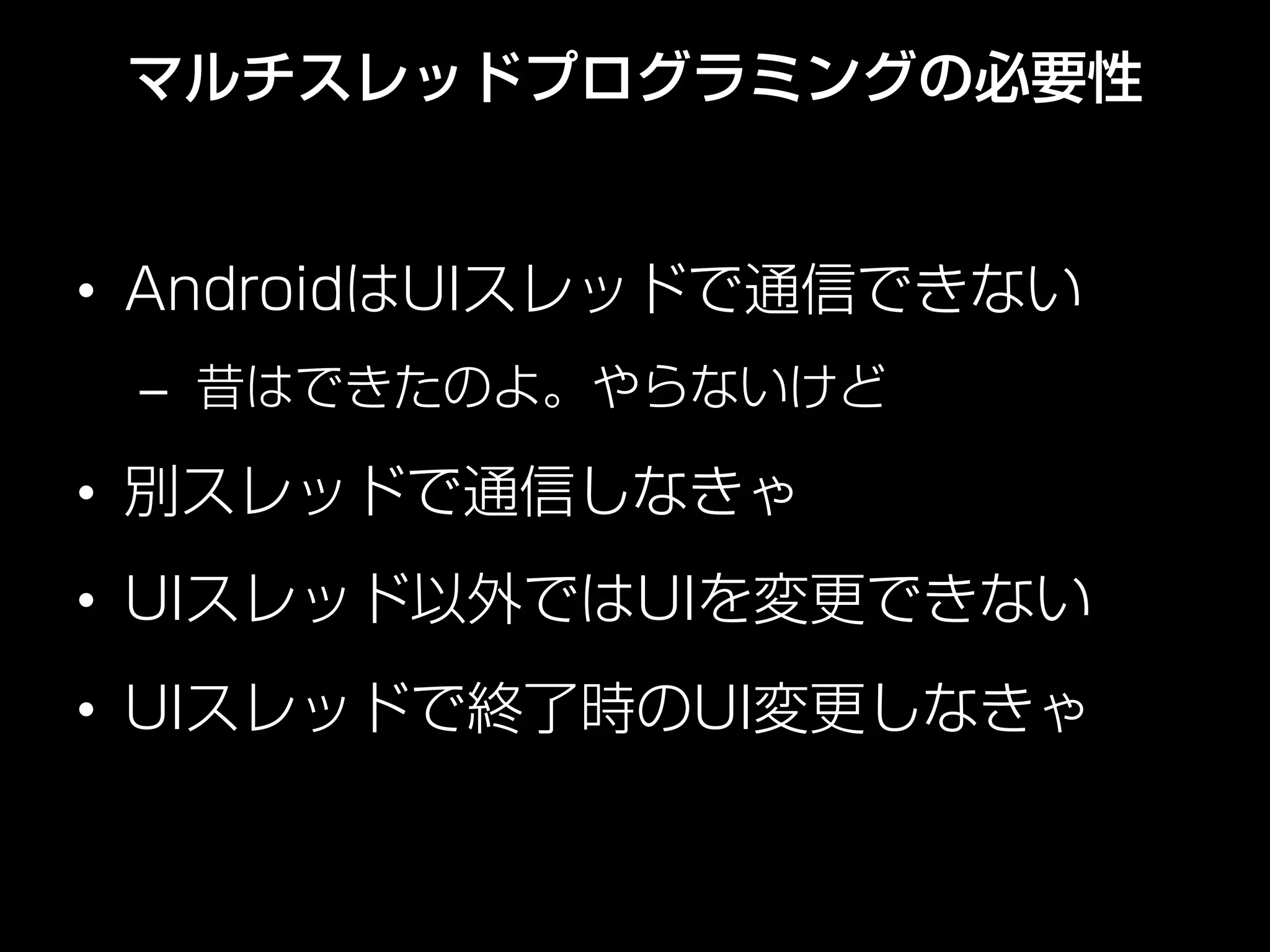 マルチスレッドプログラミングの必要性
•  AndroidはUIスレッドで通信できない
–  昔はできたのよ。やらないけど
•  別スレッドで通信しなきゃ
•  UIスレッド以外ではUIを変更できない
•  UIスレッドで終了時のUI変更しなきゃ
 
