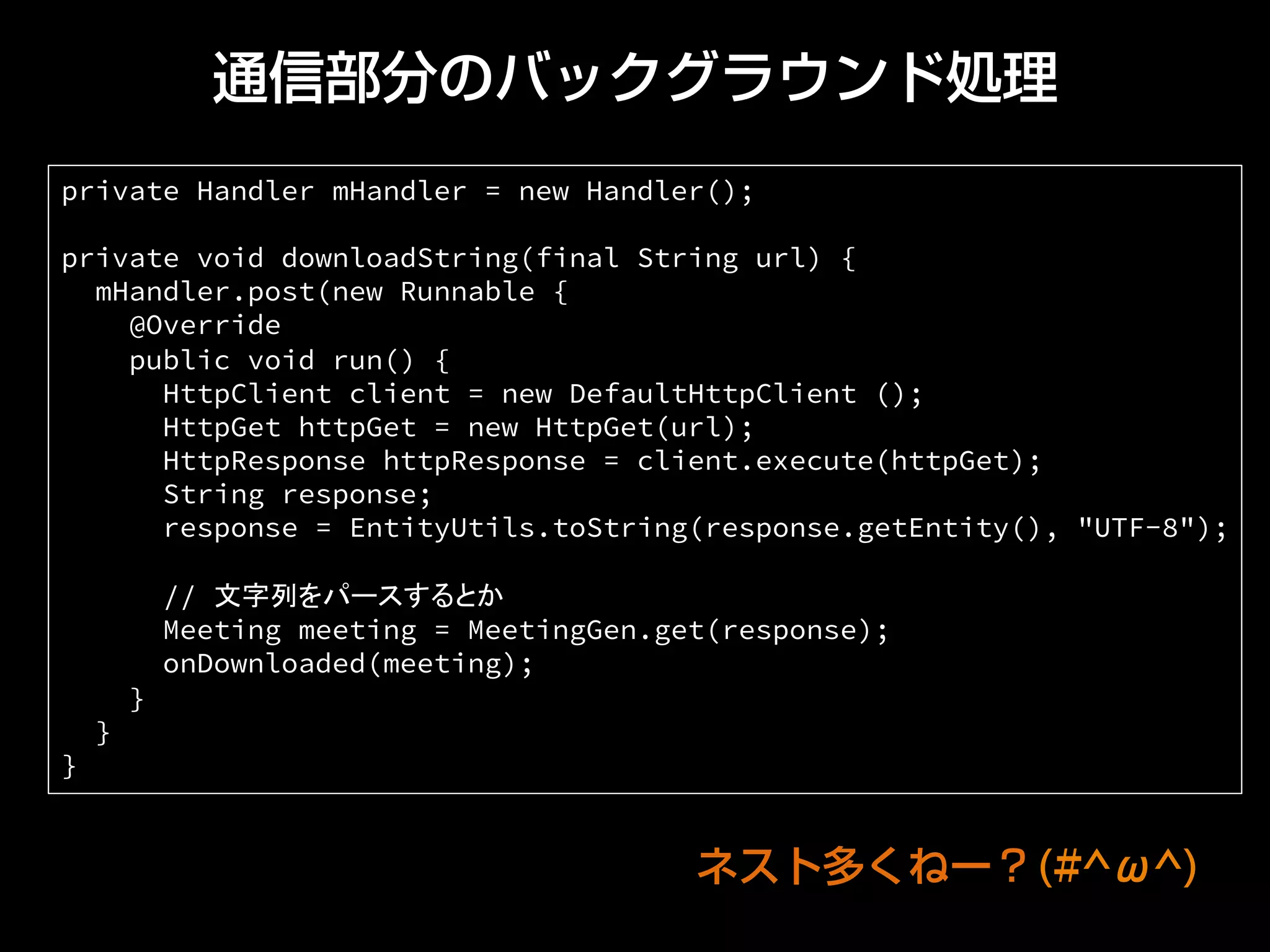 通信部分のバックグラウンド処理
private Handler mHandler = new Handler();
private void downloadString(final String url) {
mHandler.post(new Runnable {
@Override
public void run() {
HttpClient client = new DefaultHttpClient ();
HttpGet httpGet = new HttpGet(url);
HttpResponse httpResponse = client.execute(httpGet);
String response;
response = EntityUtils.toString(response.getEntity(), "UTF-8");
// 文字列をパースするとか
Meeting meeting = MeetingGen.get(response);
onDownloaded(meeting);
}
}
}	
ネスト多くねー？(#^ω^)
 