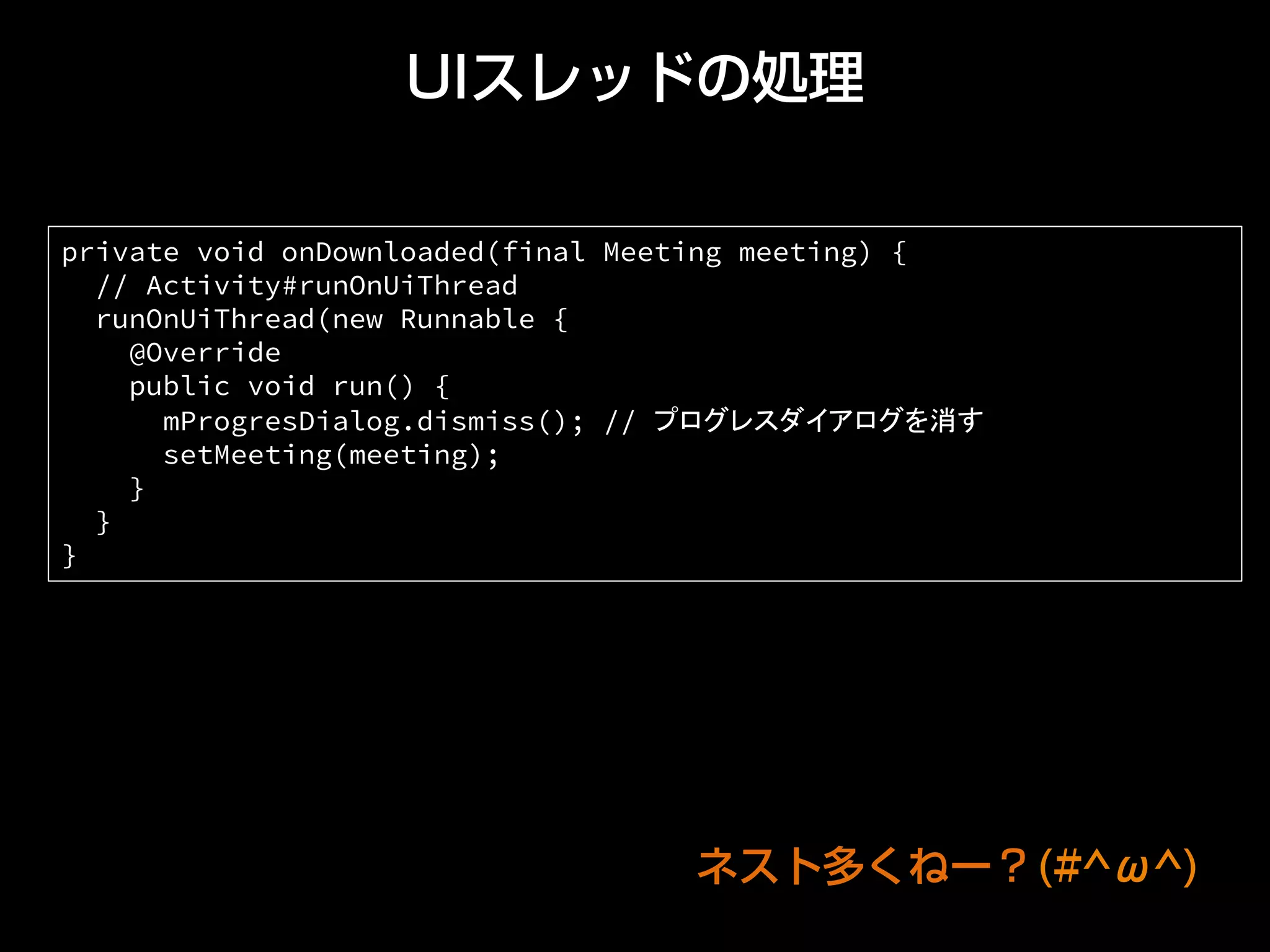 UIスレッドの処理
private void onDownloaded(final Meeting meeting) {
// Activity#runOnUiThread
runOnUiThread(new Runnable {
@Override
public void run() {
mProgresDialog.dismiss(); // プログレスダイアログを消す
setMeeting(meeting);
}
}
}	
ネスト多くねー？(#^ω^)
 