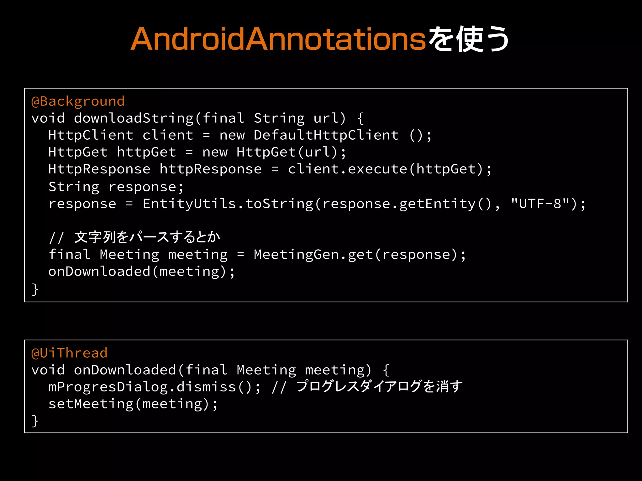 AndroidAnnotationsを使う
@Background
void downloadString(final String url) {
HttpClient client = new DefaultHttpClient ();
HttpGet httpGet = new HttpGet(url);
HttpResponse httpResponse = client.execute(httpGet);
String response;
response = EntityUtils.toString(response.getEntity(), "UTF-8");
// 文字列をパースするとか
final Meeting meeting = MeetingGen.get(response);
onDownloaded(meeting);
}	
@UiThread
void onDownloaded(final Meeting meeting) {
mProgresDialog.dismiss(); // プログレスダイアログを消す
setMeeting(meeting);
}	
 