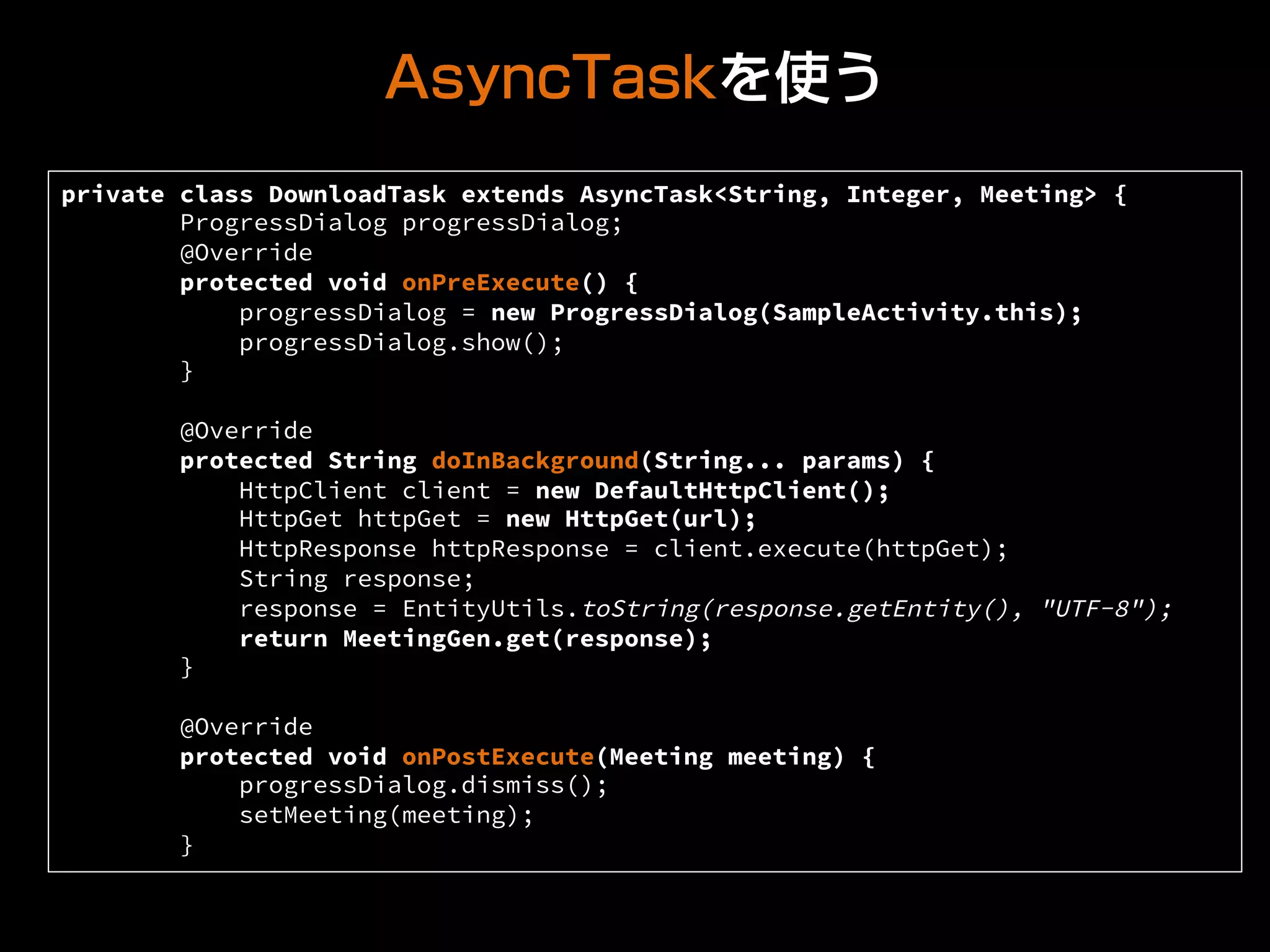 AsyncTaskを使う
private class DownloadTask extends AsyncTask<String, Integer, Meeting> {
ProgressDialog progressDialog;
@Override
protected void onPreExecute() {
progressDialog = new ProgressDialog(SampleActivity.this);
progressDialog.show();
}
@Override
protected String doInBackground(String... params) {
HttpClient client = new DefaultHttpClient();
HttpGet httpGet = new HttpGet(url);
HttpResponse httpResponse = client.execute(httpGet);
String response;
response = EntityUtils.toString(response.getEntity(), "UTF-8");
return MeetingGen.get(response);
}
@Override
protected void onPostExecute(Meeting meeting) {
progressDialog.dismiss();
setMeeting(meeting);
}	
 
