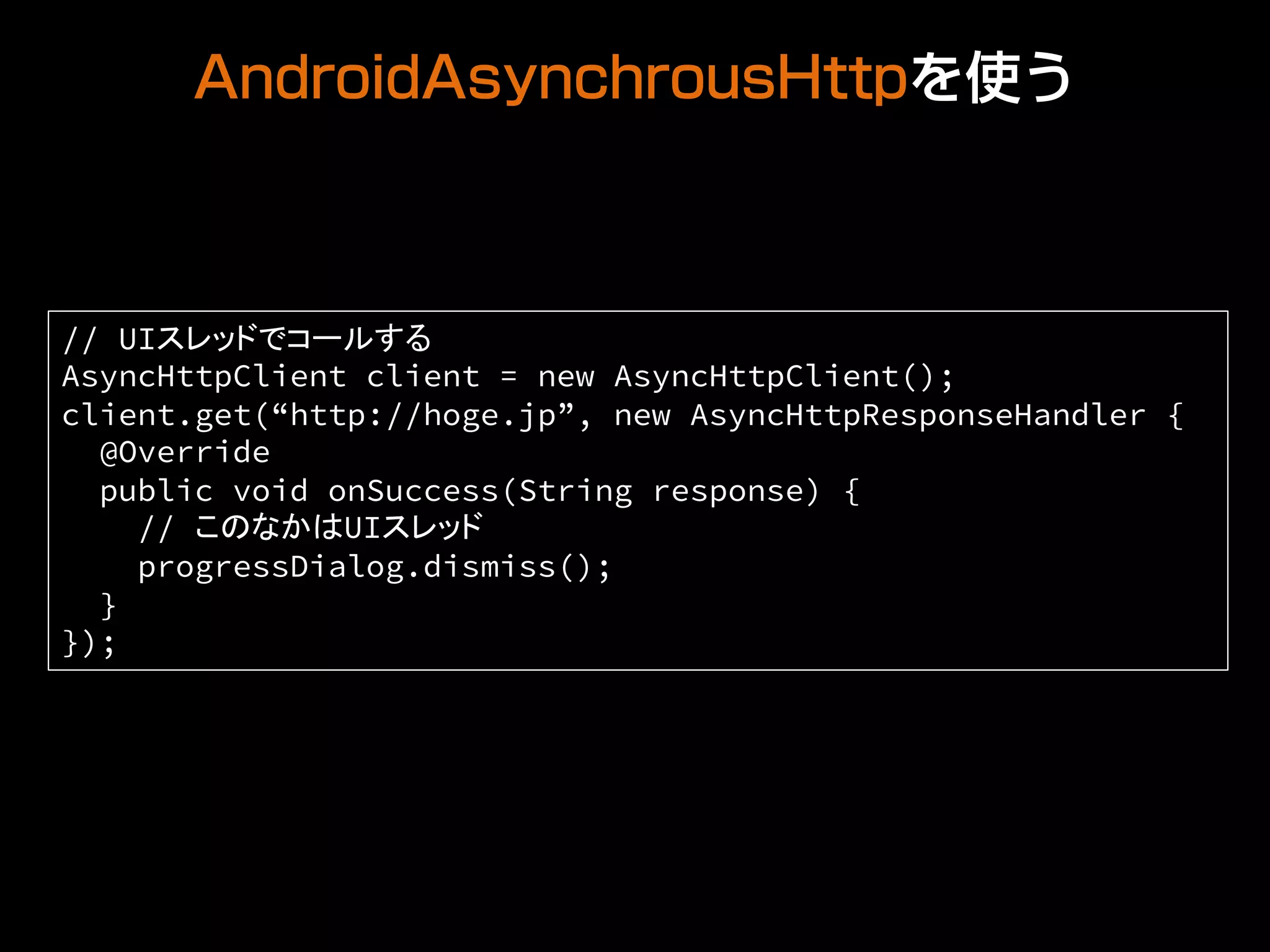 AndroidAsynchrousHttpを使う
// UIスレッドでコールする
AsyncHttpClient client = new AsyncHttpClient();
client.get(“http://hoge.jp”, new AsyncHttpResponseHandler {
@Override
public void onSuccess(String response) {
// このなかはUIスレッド
progressDialog.dismiss();
}
});
 