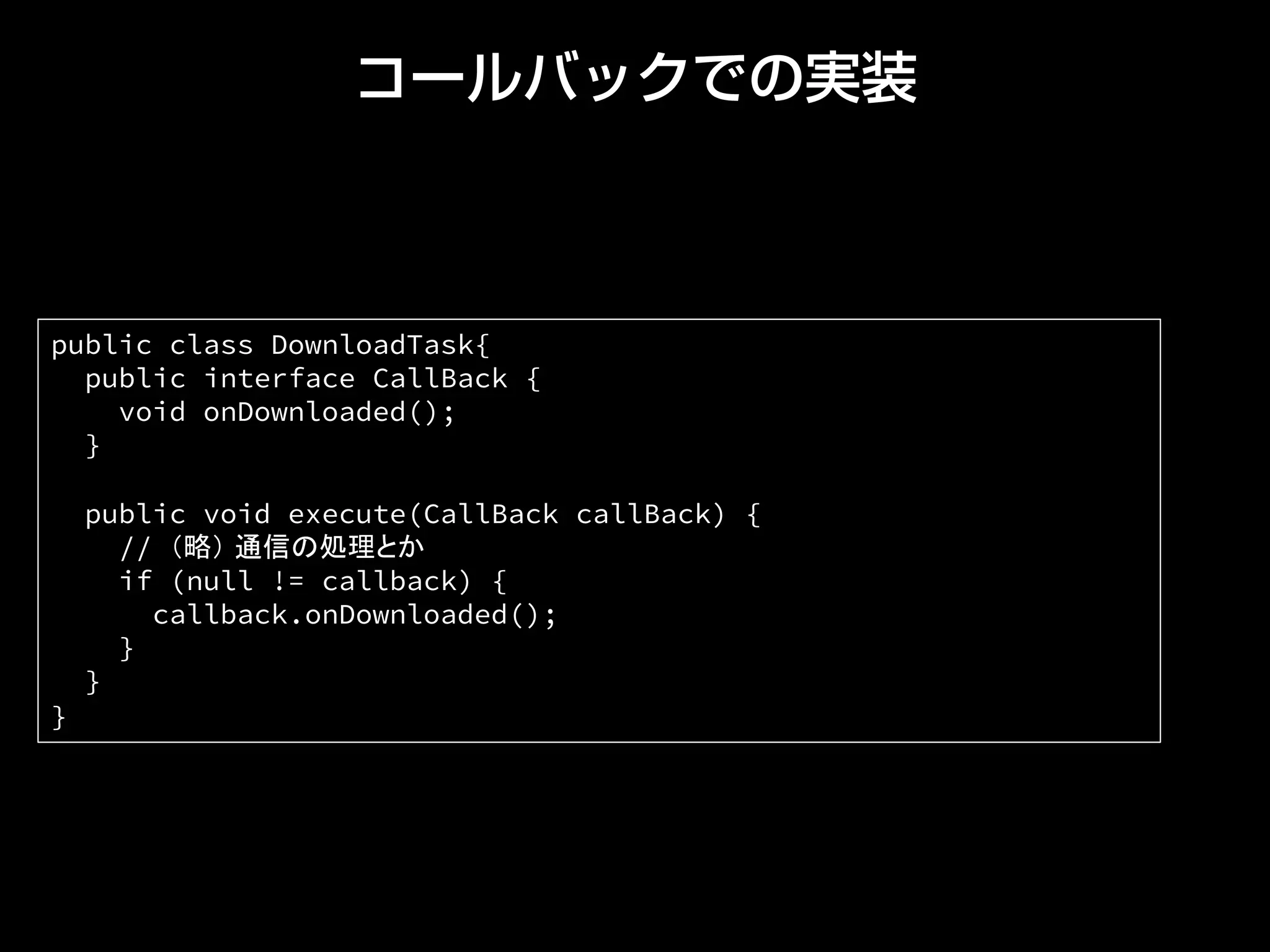 コールバックでの実装
public class DownloadTask{
public interface CallBack {
void onDownloaded();
}
public void execute(CallBack callBack) {
// （略） 通信の処理とか
if (null != callback) {
callback.onDownloaded();
}
}
} 	
 