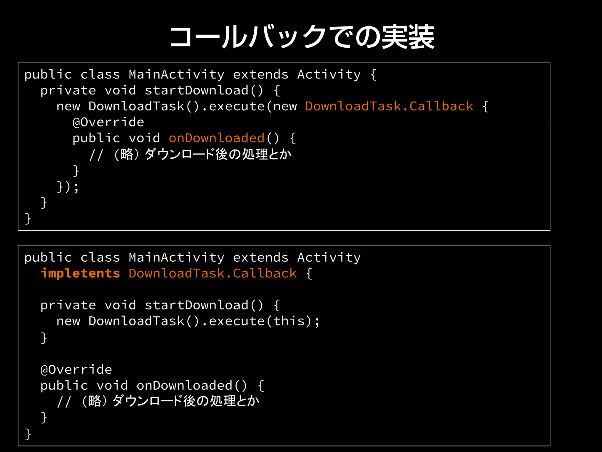 コールバックでの実装
public class MainActivity extends Activity
impletents DownloadTask.Callback {
private void startDownload() {
new DownloadTask().execute(this);
}
@Override
public void onDownloaded() {
// (略） ダウンロード後の処理とか
}
}	
public class MainActivity extends Activity {
private void startDownload() {
new DownloadTask().execute(new DownloadTask.Callback {
@Override
public void onDownloaded() {
// (略） ダウンロード後の処理とか
}
});
}
}	
 