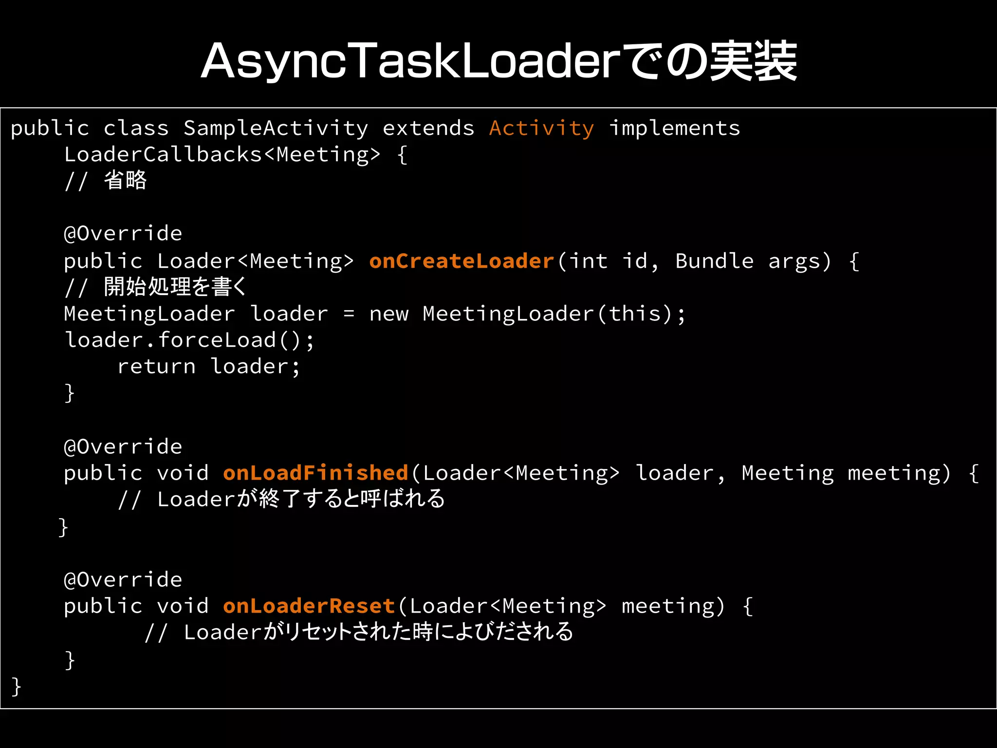 AsyncTaskLoaderでの実装
public class SampleActivity extends Activity implements
LoaderCallbacks<Meeting> {
// 省略	
@Override
public Loader<Meeting> onCreateLoader(int id, Bundle args) {
// 開始処理を書く
MeetingLoader loader = new MeetingLoader(this);	
loader.forceLoad();
return loader;
}
@Override
public void onLoadFinished(Loader<Meeting> loader, Meeting meeting) {
// Loaderが終了すると呼ばれる	
}
@Override
public void onLoaderReset(Loader<Meeting> meeting) {
// Loaderがリセットされた時によびだされる	
}
}	
 