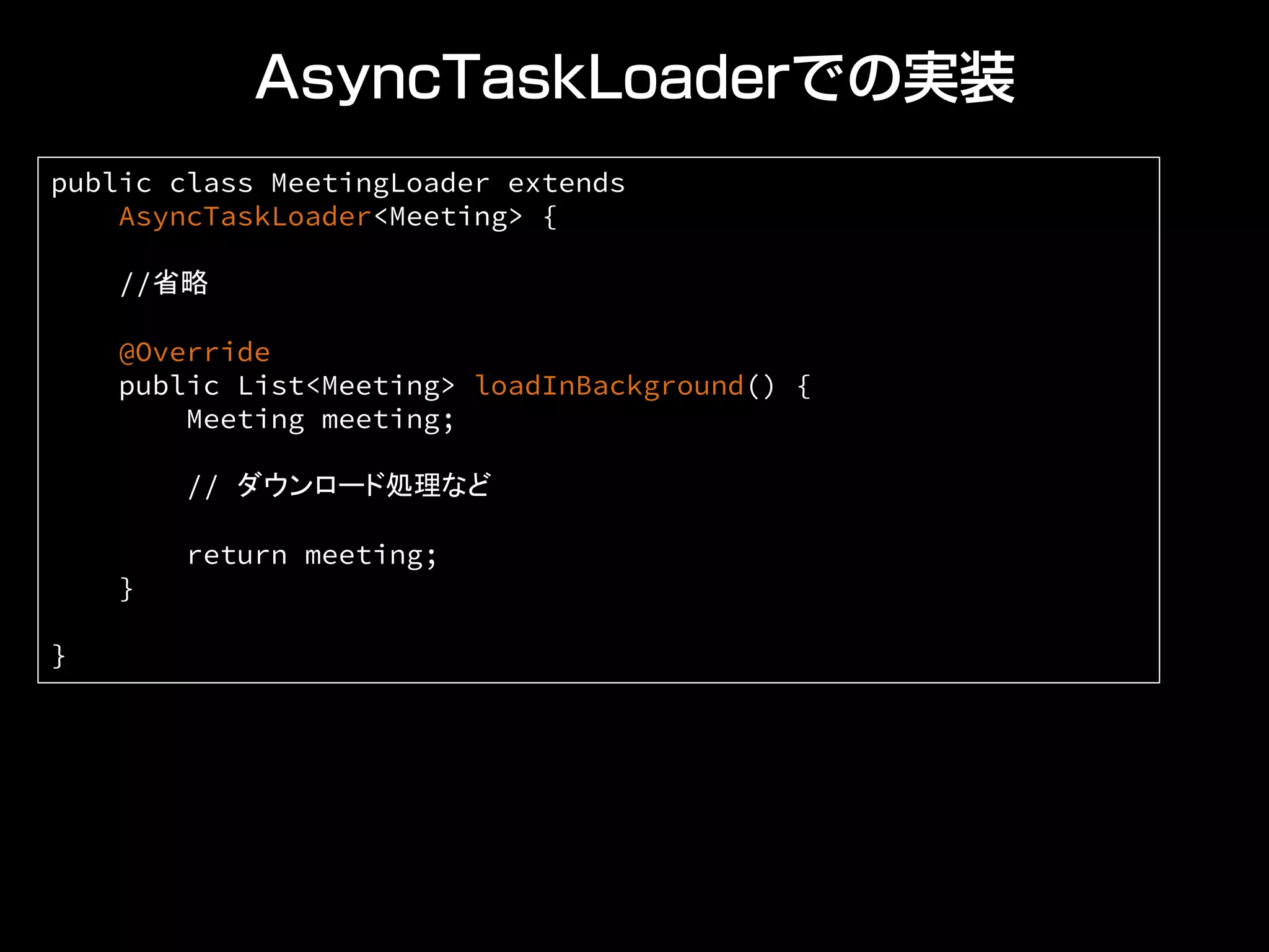 AsyncTaskLoaderでの実装
public class MeetingLoader extends
AsyncTaskLoader<Meeting> {
//省略
@Override
public List<Meeting> loadInBackground() {
Meeting meeting;
// ダウンロード処理など
return meeting;
}
}	
 