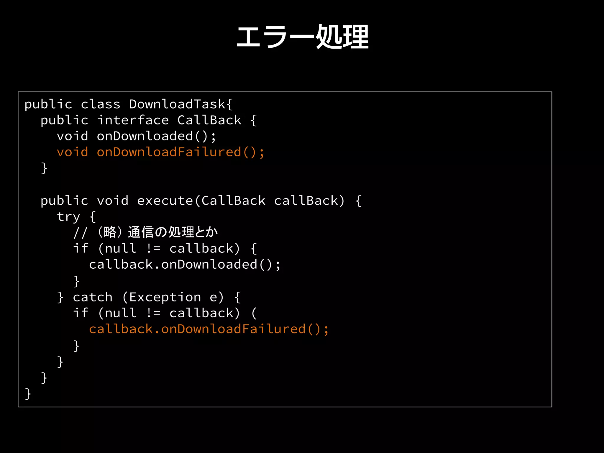 エラー処理
public class DownloadTask{
public interface CallBack {
void onDownloaded();
void onDownloadFailured();
}
public void execute(CallBack callBack) {
try {
// （略） 通信の処理とか
if (null != callback) {
callback.onDownloaded();
}
} catch (Exception e) {
if (null != callback) (
callback.onDownloadFailured();
}
}
}
} 	
 