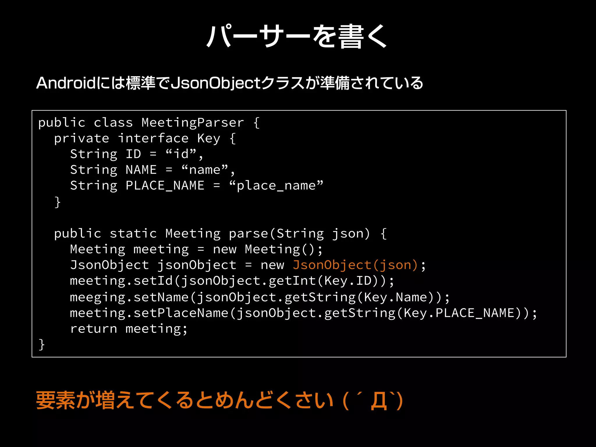 パーサーを書く
public class MeetingParser {
private interface Key {
String ID = “id”,
String NAME = “name”,
String PLACE_NAME = “place_name”
}
public static Meeting parse(String json) {
Meeting meeting = new Meeting();
JsonObject jsonObject = new JsonObject(json);
meeting.setId(jsonObject.getInt(Key.ID));
meeging.setName(jsonObject.getString(Key.Name));
meeting.setPlaceName(jsonObject.getString(Key.PLACE_NAME));
return meeting;
}	
Androidには標準でJsonObjectクラスが準備されている
要素が増えてくるとめんどくさい (´Д`)
 