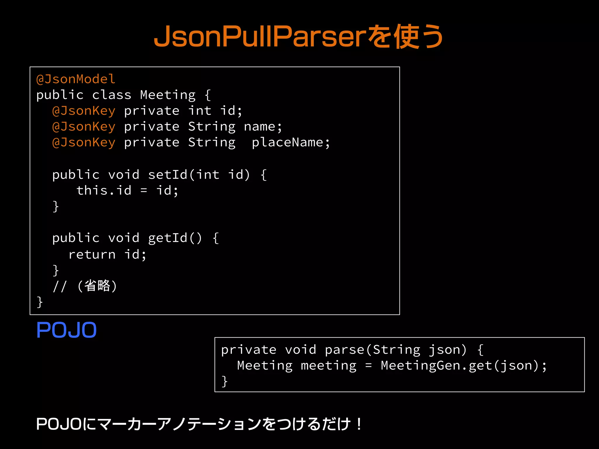 JsonPullParserを使う
@JsonModel
public class Meeting {
@JsonKey private int id;
@JsonKey private String name;
@JsonKey private String placeName;
public void setId(int id) {
this.id = id;
}
public void getId() {
return id;
}
// (省略)
} 	
POJO
private void parse(String json) {
Meeting meeting = MeetingGen.get(json);
}	
POJOにマーカーアノテーションをつけるだけ！
 