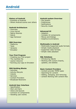 Android
History of Android
Evolution of Android
Where Android scores over others
Android Architecture
Overview
Linux kernel
Native libraries
Dalvik
App framewor
SDK Overview
Platforms
Tools
Versions
Emulator
Your First Program
Creating your first project
The manifest file
Layout resource
Running your app on Emulator
SDK Building Blocks
Activities
Activity lifecycle
Intents
Services
Content Providers
Broadcast Receivers
Android User Interface
Specification
Dip's and Sip's
Views and layouts
Common UI components
Handling user events
Android system Overview
File System
Preferences
Notifications
Security model
Advanced UI
Adapters
Complex UI components
Menus and Dialogs
Graphics & animations
Multimedia in Android
Multimedia Supported audio formats
Simple media playback
Supported video formats
Simple video playback
SQL Database
Introducing SQLite
Working with cursors Inserts,
updates, and deletes
Basic Content Providers
Content provider MIME types
Searching for content
Adding, changing, and removing
content Working with content files
 