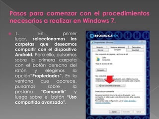 1. En primer
lugar, seleccionamos las
carpetas que deseamos
compartir con el dispositivo
Android. Para ello, pulsamos
sobre la primera carpeta
con el botón derecho del
ratón y elegimos la
opción“Propiedades”. En la
ventana que aparece,
pulsamos sobre la
pestaña “Compartir” y
luego sobre el botón “Uso
compartido avanzado”.
 
