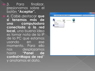  3. Para finalizar,
presionamos sobre el
botón “Aceptar”.
 4. Cabe destacar que
si tenemos más de
una computadora
conectada a la red
local, una buena idea
es tomar nota de la IP
de la PC que estamos
usando en ese
momento. Para ello
nos desplazamos
hasta “Panel de
control>Mapa de red”
y anotamos el dato.
 