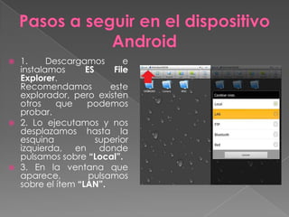  1. Descargamos e
instalamos ES File
Explorer.
Recomendamos este
explorador, pero existen
otros que podemos
probar.
 2. Lo ejecutamos y nos
desplazamos hasta la
esquina superior
izquierda, en donde
pulsamos sobre “Local”.
 3. En la ventana que
aparece, pulsamos
sobre el ítem “LAN”.
 