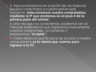  5. Aquí ya estaremos en posición de ver todos los
equipos conectados a nuestra red en este
momento. Seleccionamos nuestra computadora
mediante la IP que anotamos en el paso 4 de la
primera parte del tutorial.
 6. Una vez que nos conectemos, podremos ver un
mensaje pidiéndonos que ingresemos nuevamente
nuestras credenciales. Lo hacemos y
presionamos “Aceptar”.
 7. Cabe destacar que la clave de acceso a nuestra
computadora es la misma que usamos para
ingresar a la PC.
 