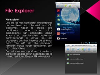 File Explorer
Uno de los más completos exploradores
de archivos para Android, no sólo
podremos hacer lo propio que
podríamos hacer con otras
aplicaciones tan conocidas como
Astro, si no que también podremos,
aprovechando si somos root, de
acceder a archivos internos del sistema,
pero más allá de ello podremos
también incluso hacer conexiones con
otros dispositivos.
De esta manera podríais acceder a
carpetas locales en un ordenador de la
misma red, también por FTP o Bluetooth.
 