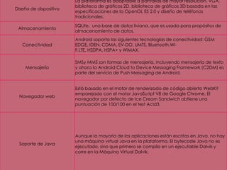 Diseño de dispositivo
La plataforma es adaptable a pantallas de mayor resolución, VGA,
biblioteca de gráficos 2D, biblioteca de gráficos 3D basada en las
especificaciones de la OpenGL ES 2.0 y diseño de teléfonos
tradicionales.
Almacenamiento
SQLite, una base de datos liviana, que es usada para propósitos de
almacenamiento de datos.
Conectividad
Android soporta las siguientes tecnologías de conectividad: GSM
EDGE, IDEN, CDMA, EV-DO, UMTS, Bluetooth,Wi-
fi LTE, HSDPA, HSPA+ y WiMAX.
Mensajería
SMSy MMS son formas de mensajería, incluyendo mensajería de texto
y ahora la Android Cloud to Device Messaging Framework (C2DM) es
parte del servicio de Push Messaging de Android.
Navegador web
Está basado en el motor de renderizado de código abierto WebKit
emparejado con el motor JavaScript V8 de Google Chrome. El
navegador por defecto de Ice Cream Sandwich obtiene una
puntuación de 100/100 en el test Acid3.
Soporte de Java
Aunque la mayoría de las aplicaciones están escritas en Java, no hay
una máquina virtual Java en la plataforma. El bytecode Java no es
ejecutado, sino que primero se compila en un ejecutable Dalvik y
corre en la Máquina Virtual Dalvik.
 