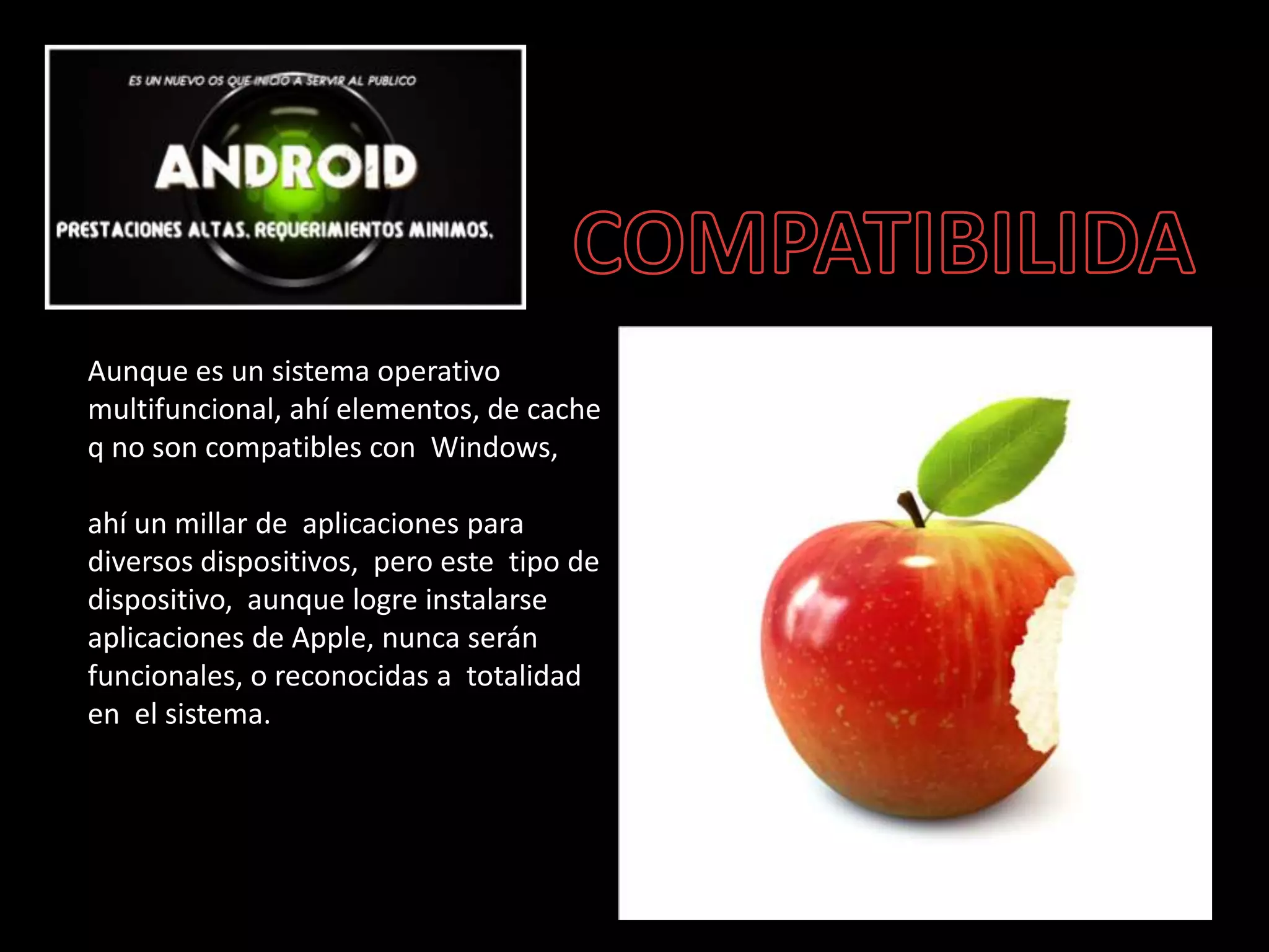Aunque es un sistema operativo
multifuncional, ahí elementos, de cache
q no son compatibles con Windows,
ahí un millar de aplicaciones para
diversos dispositivos, pero este tipo de
dispositivo, aunque logre instalarse
aplicaciones de Apple, nunca serán
funcionales, o reconocidas a totalidad
en el sistema.