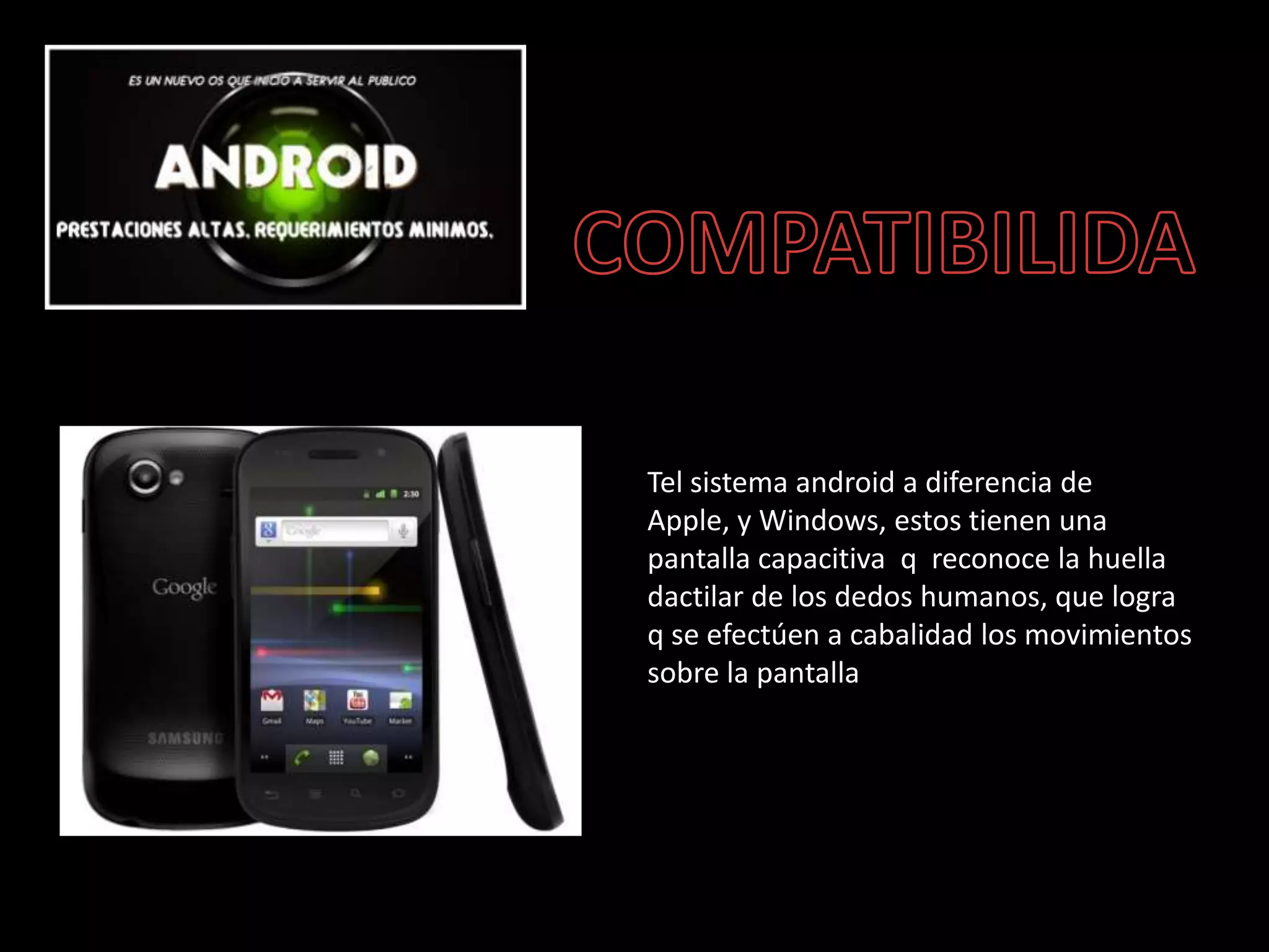 Tel sistema android a diferencia de
Apple, y Windows, estos tienen una
pantalla capacitiva q reconoce la huella
dactilar de los dedos humanos, que logra
q se efectúen a cabalidad los movimientos
sobre la pantalla