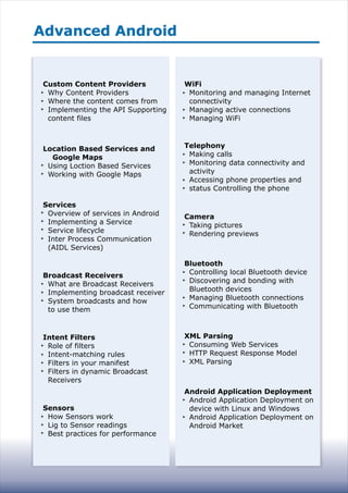 Advanced AndroidAdvanced Android
Custom Content Providers
Why Content Providers
Where the content comes from
Implementing the API Supporting
content files
Location Based Services and
Google Maps
Using Loction Based Services
Working with Google Maps
Services
Overview of services in Android
Implementing a Service
Service lifecycle
Inter Process Communication
(AIDL Services)
Broadcast Receivers
What are Broadcast Receivers
Implementing broadcast receiver
System broadcasts and how
to use them
Intent Filters
Role of filters
Intent-matching rules
Filters in your manifest
Filters in dynamic Broadcast
Receivers
Sensors
How Sensors work
Lig to Sensor readings
Best practices for performance
WiFi
Monitoring and managing Internet
connectivity
Managing active connections
Managing WiFi
Telephony
Making calls
Monitoring data connectivity and
activity
Accessing phone properties and
status Controlling the phone
Camera
Taking pictures
Rendering previews
Bluetooth
Controlling local Bluetooth device
Discovering and bonding with
Bluetooth devices
Managing Bluetooth connections
Communicating with Bluetooth
XML Parsing
Consuming Web Services
HTTP Request Response Model
XML Parsing
Android Application Deployment
Android Application Deployment on
device with Linux and Windows
Android Application Deployment on
Android Market
 