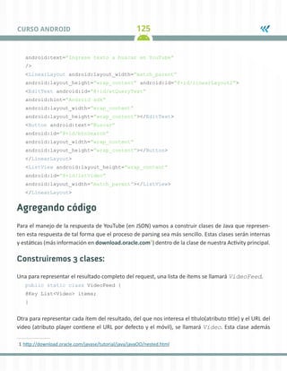 125CURSO ANDROID
android:text=”Ingrese texto a buscar en YouTube”
/>
<LinearLayout android:layout_width=”match_parent”
android:layout_height=”wrap_content” android:id=”@+id/linearLayout2”>
<EditText android:id=”@+id/etQueryText”
android:hint=”Android sdk”
android:layout_width=”wrap_content”
android:layout_height=”wrap_content”></EditText>
<Button android:text=”Buscar”
android:id=”@+id/btnSearch”
android:layout_width=”wrap_content”
android:layout_height=”wrap_content”></Button>
</LinearLayout>
<ListView android:layout_height=”wrap_content”
android:id=”@+id/lstVideo”
android:layout_width=”match_parent”></ListView>
</LinearLayout>
Agregando código
Para el manejo de la respuesta de YouTube (en JSON) vamos a construir clases de Java que represen-
ten esta respuesta de tal forma que el proceso de parsing sea más sencillo. Estas clases serán internas
y estáticas (más información en download.oracle.com1
) dentro de la clase de nuestra Activity principal.
Construiremos 3 clases:
Una para representar el resultado completo del request, una lista de ítems se llamará VideoFeed.
public static class VideoFeed {
@Key List<Video> items;
}
Otra para representar cada ítem del resultado, del que nos interesa el título(atributo title) y el URL del
video (atributo player contiene el URL por defecto y el móvil), se llamará Video. Esta clase además
1	http://download.oracle.com/javase/tutorial/java/javaOO/nested.html
 