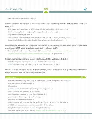 127CURSO ANDROID
txt.setText(translatedText);
Para la sección de la búsqueda en YouTube iniciamos obteniendo el parámetro de búsqueda y ocultando
el teclado.
EditText etQueryText = (EditText)findViewById(R.id.etQueryText);
String queryText = etQueryText.getText().toString();
InputMethodManager imm =
(InputMethodManager)getSystemService(Context.INPUT_METHOD_SERVICE);
imm.hideSoftInputFromWindow(etQueryText.getWindowToken(), 0);
Utilizando este parámetro de búsqueda, preparamos el URL del request, indicamos que la respuesta la
queremos en JSON y que la cantidad máxima de resultados será 5.
GenericUrl url = new GenericUrl(“https://gdata.youtube.com/feeds
/api/videos?alt=jsonc&amp;max-results=5&q=” + queryText);
Preparamos la requisición que requiere de transporte http y el parser de JSON:
HttpTransport transport = new NetHttpTransport();
final JsonFactory jsonFactory = new JacksonFactory();
Usando la instancia recién creada de HttpTransport, vamos a construir un RequestFactory indicándole
el tipo de parser y los encabezados para el request.
HttpRequestFactory factory = transport.createRequestFactory(new
HttpRequestInitializer() {
@Override
public void initialize(HttpRequest request) {
//indicamos el parser a utilizar
JsonCParser parser = new JsonCParser();
parser.jsonFactory = jsonFactory;
request.addParser(parser);
//indicamos el nombre de la aplicación y la versión de gData
//JSON es soportado solo en versión 2 de gData
GoogleHeaders headers = new GoogleHeaders();
headers.setApplicationName(“Maestros-Del-Web-Android/1.0”);
 