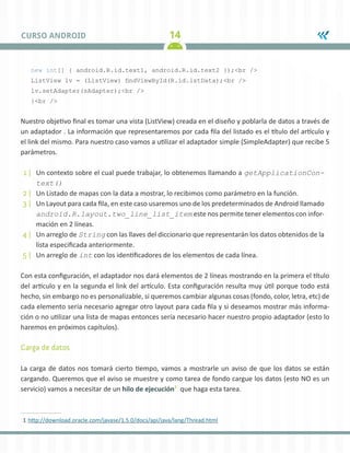 14CURSO ANDROID
new int[] { android.R.id.text1, android.R.id.text2 });<br />
ListView lv = (ListView) findViewById(R.id.lstData);<br />
lv.setAdapter(sAdapter);<br />
}<br />
Nuestro objetivo final es tomar una vista (ListView) creada en el diseño y poblarla de datos a través de
un adaptador . La información que representaremos por cada fila del listado es el título del artículo y
el link del mismo. Para nuestro caso vamos a utilizar el adaptador simple (SimpleAdapter) que recibe 5
parámetros.
1 |	 Un contexto sobre el cual puede trabajar, lo obtenemos llamando a getApplicationCon-
text()
2 |	 Un Listado de mapas con la data a mostrar, lo recibimos como parámetro en la función.
3 |	 Un Layout para cada fila, en este caso usaremos uno de los predeterminados de Android llamado
android.R.layout.two_line_list_item este nos permite tener elementos con infor-
mación en 2 líneas.
4 |	 Un arreglo de String con las llaves del diccionario que representarán los datos obtenidos de la
lista especificada anteriormente.
5 |	 Un arreglo de int con los identificadores de los elementos de cada línea.
Con esta configuración, el adaptador nos dará elementos de 2 líneas mostrando en la primera el título
del artículo y en la segunda el link del artículo. Esta configuración resulta muy útil porque todo está
hecho, sin embargo no es personalizable, si queremos cambiar algunas cosas (fondo, color, letra, etc) de
cada elemento sería necesario agregar otro layout para cada fila y si deseamos mostrar más informa-
ción o no utilizar una lista de mapas entonces sería necesario hacer nuestro propio adaptador (esto lo
haremos en próximos capítulos).
Carga de datos
La carga de datos nos tomará cierto tiempo, vamos a mostrarle un aviso de que los datos se están
cargando. Queremos que el aviso se muestre y como tarea de fondo cargue los datos (esto NO es un
servicio) vamos a necesitar de un hilo de ejecución1
que haga esta tarea.
1	http://download.oracle.com/javase/1.5.0/docs/api/java/lang/Thread.html
 