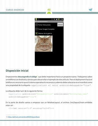 46CURSO ANDROID
Disposición inicial
Empezaremos descargando el código1
que debe importarse hacia un proyecto nuevo. Trabajamos sobre
unteléfonoconAndroidycámaraparadesarrollarelejemplodeesteartículo.Paraeldeploymenthaciael
teléfonoesnecesarioqueelsistemaoperativoloreconozcayademásdebecolocarseenelmanifestcomo
una propiedad de la etiqueta <application> el valor android:debuggable=”true”.
La etiqueta debe lucir de la siguiente forma:
<application android:icon=”@drawable/icon” android:label=”@string/app_name”
android:debuggable=”true”>
En la parte de diseño vamos a empezar con un RelativeLayout, el archivo /res/layout/main.xmldebe
estar así:
<!--?xml version=”1.0” encoding=”utf-8”?-->
1	https://github.com/androidMDW/guia3base
 