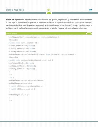 61CURSO ANDROID
Botón de reproducir: deshabilitamos los botones de grabar, reproducir y habilitamos el de detener.
Si concluye la reproducción (porque el video se acabó no porque el usuario haya presionado detener)
habilitamos los botones de grabar, reproducir y deshabilitamos el de detener). Luego configuramos el
archivo a partir del cual se reproducirá, preparamos el Media Player e iniciamos la reproducción.
btnPlay.setOnClickListener(new OnClickListener() {
@Override
public void onClick(View v) {
btnRec.setEnabled(false);
btnStop.setEnabled(true);
btnPlay.setEnabled(false);
mediaPlayer.setOnCompletionListener(new OnCompletionListener() {
@Override
public void onCompletion(MediaPlayer mp) {
btnRec.setEnabled(true);
btnStop.setEnabled(false);
btnPlay.setEnabled(true);
}
});
try {
mediaPlayer.setDataSource(fileName);
mediaPlayer.prepare();
} catch (IllegalStateException e) {
} catch (IOException e) {
}
mediaPlayer.start();
}
});
 